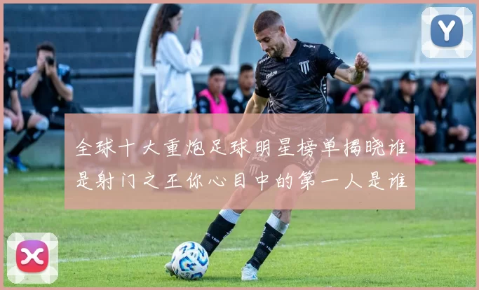 全球十大重炮足球明星榜单揭晓谁是射门之王你心目中的第一人是谁