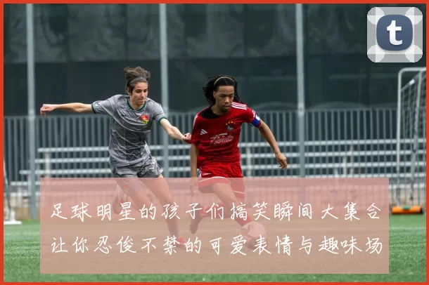 足球明星的孩子们搞笑瞬间大集合让你忍俊不禁的可爱表情与趣味场景