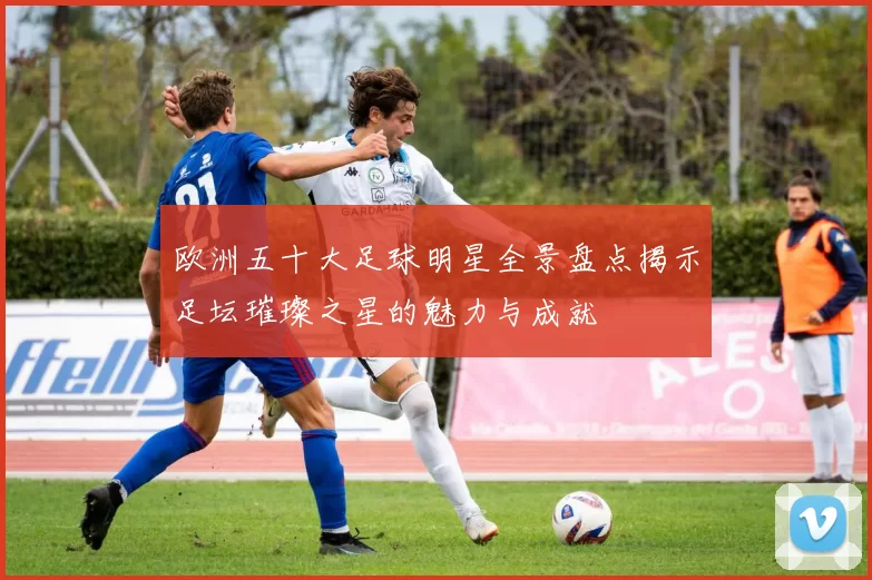 欧洲五十大足球明星全景盘点揭示足坛璀璨之星的魅力与成就