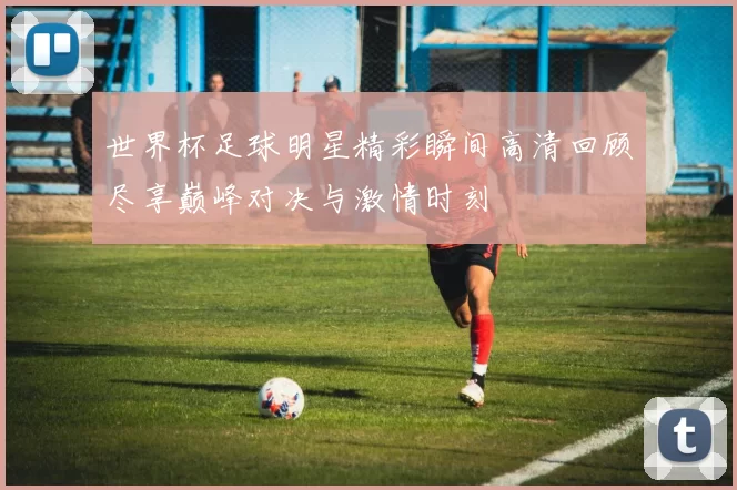 世界杯足球明星精彩瞬间高清回顾尽享巅峰对决与激情时刻