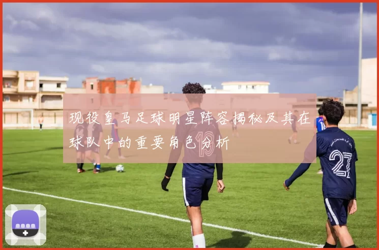 现役皇马足球明星阵容揭秘及其在球队中的重要角色分析