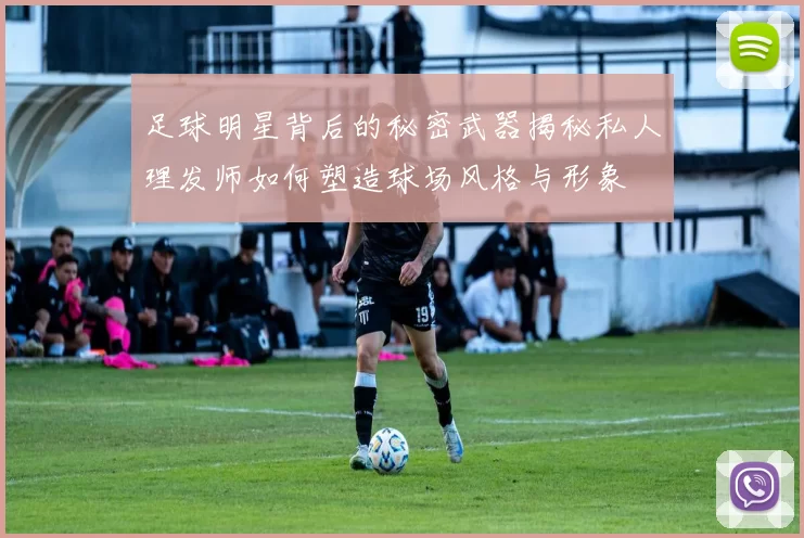 足球明星背后的秘密武器揭秘私人理发师如何塑造球场风格与形象