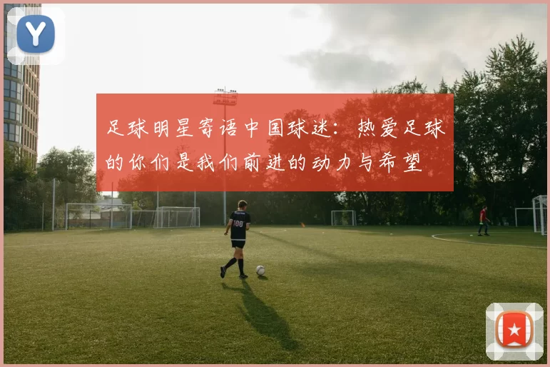 足球明星寄语中国球迷：热爱足球的你们是我们前进的动力与希望
