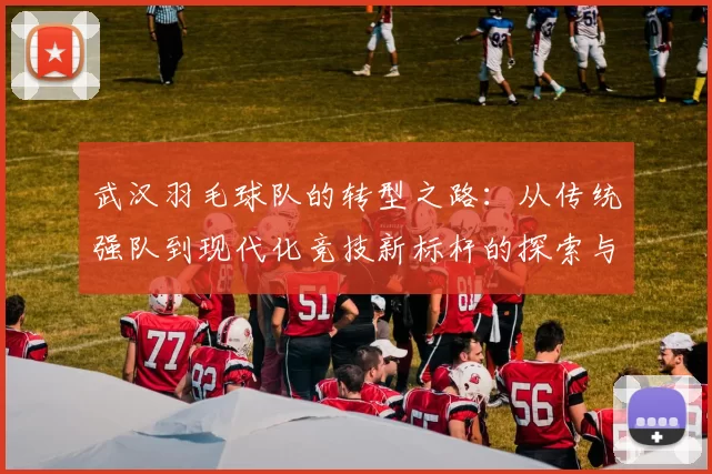 武汉羽毛球队的转型之路：从传统强队到现代化竞技新标杆的探索与实践
