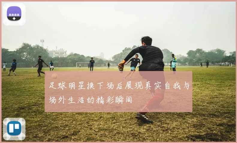 足球明星换下场后展现真实自我与场外生活的精彩瞬间
