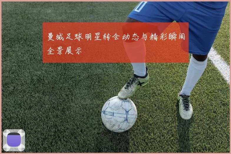曼城足球明星转会动态与精彩瞬间全景展示