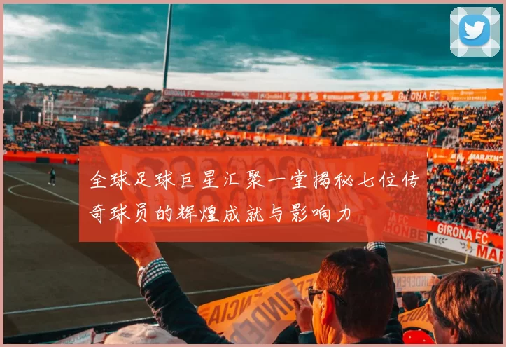 全球足球巨星汇聚一堂揭秘七位传奇球员的辉煌成就与影响力