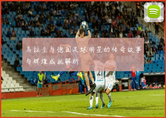 乌拉圭与德国足球明星的传奇故事与辉煌成就解析