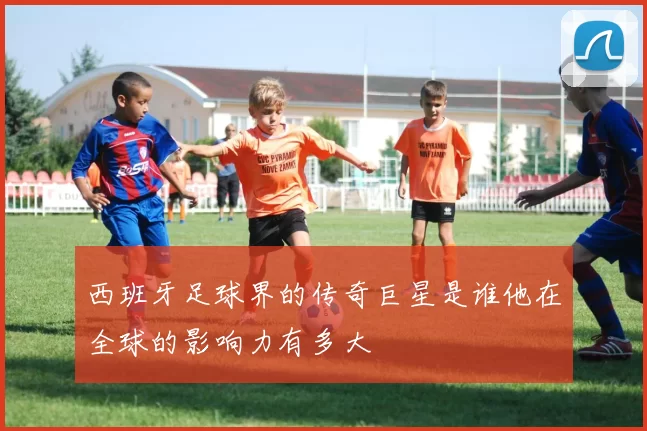西班牙足球界的传奇巨星是谁他在全球的影响力有多大