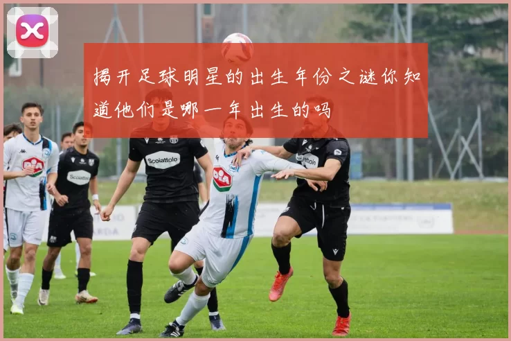揭开足球明星的出生年份之谜你知道他们是哪一年出生的吗
