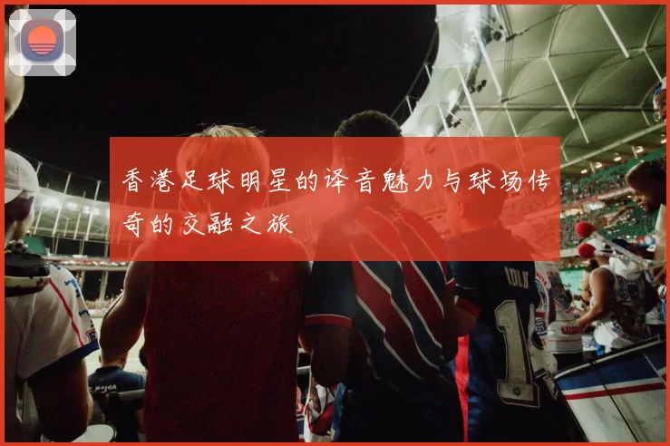 香港足球明星的译音魅力与球场传奇的交融之旅