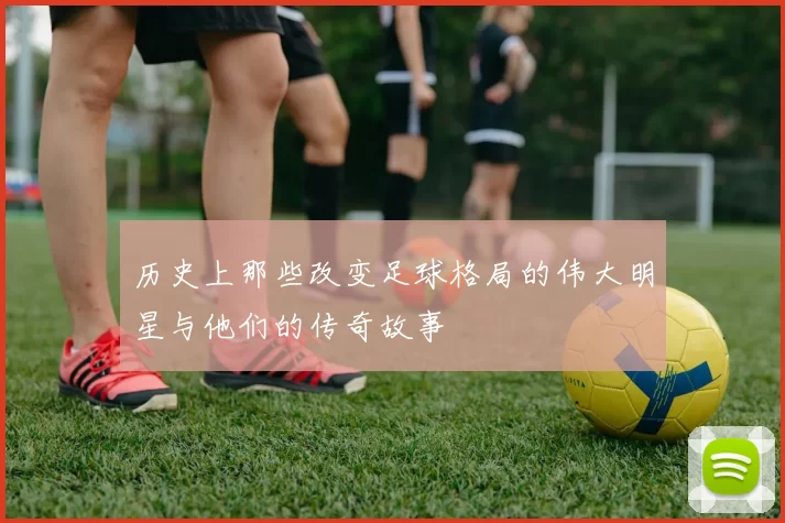 历史上那些改变足球格局的伟大明星与他们的传奇故事