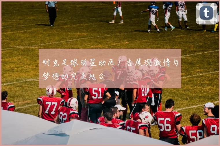 耐克足球明星动画广告展现激情与梦想的完美结合