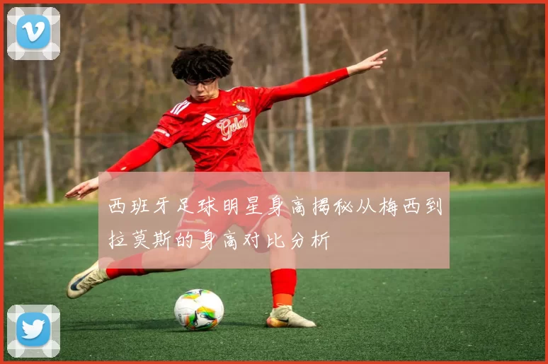 西班牙足球明星身高揭秘从梅西到拉莫斯的身高对比分析