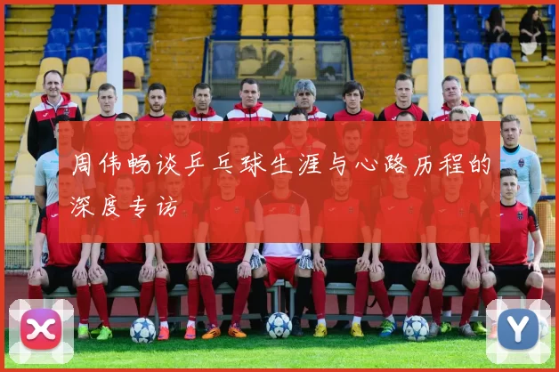 周伟畅谈乒乓球生涯与心路历程的深度专访