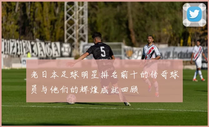 老日本足球明星排名前十的传奇球员与他们的辉煌成就回顾