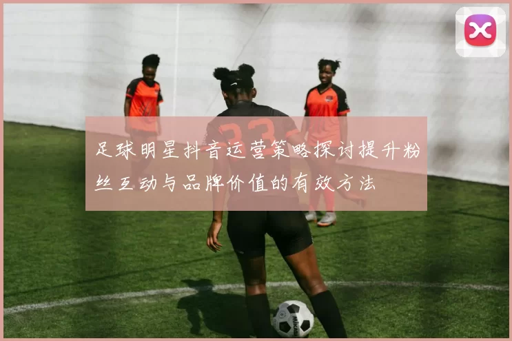 足球明星抖音运营策略探讨提升粉丝互动与品牌价值的有效方法