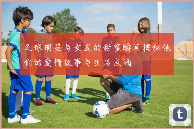足球明星与女友的甜蜜瞬间揭秘他们的爱情故事与生活点滴