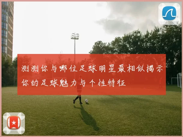 测测你与哪位足球明星最相似揭示你的足球魅力与个性特征