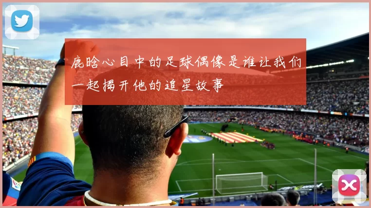 鹿晗心目中的足球偶像是谁让我们一起揭开他的追星故事