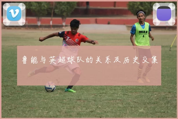 鲁能与英超球队的关系及历史交集