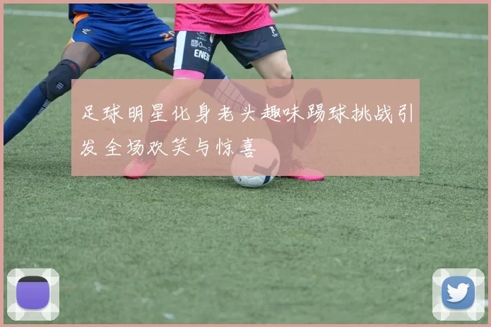 足球明星化身老头趣味踢球挑战引发全场欢笑与惊喜