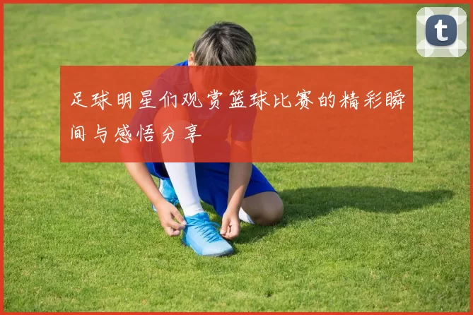 足球明星们观赏篮球比赛的精彩瞬间与感悟分享