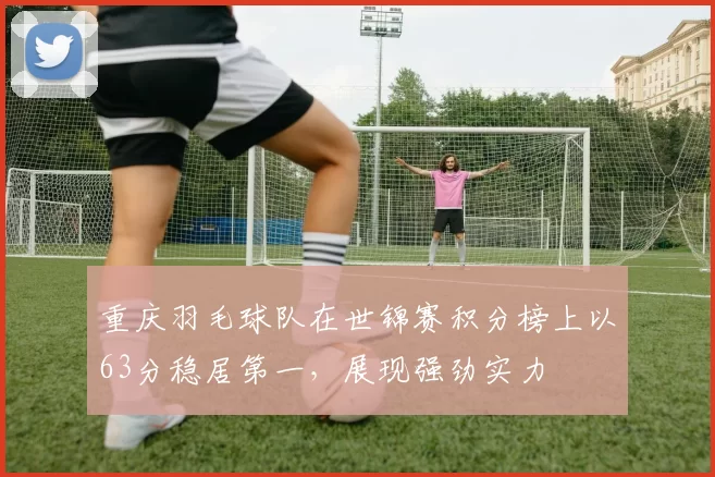 重庆羽毛球队在世锦赛积分榜上以63分稳居第一，展现强劲实力
