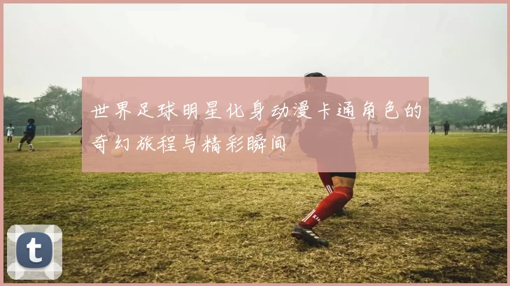 世界足球明星化身动漫卡通角色的奇幻旅程与精彩瞬间