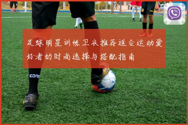 足球明星训练卫衣推荐适合运动爱好者的时尚选择与搭配指南