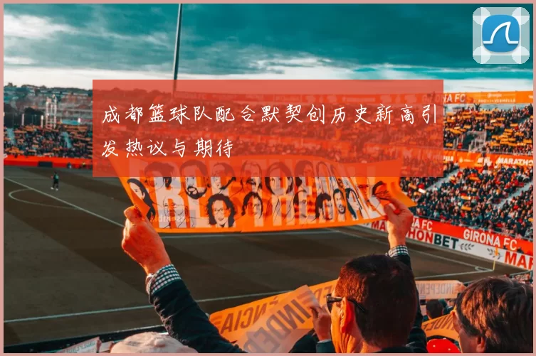 成都篮球队配合默契创历史新高引发热议与期待