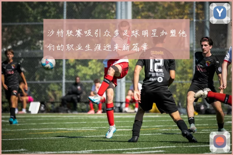 沙特联赛吸引众多足球明星加盟他们的职业生涯迎来新篇章