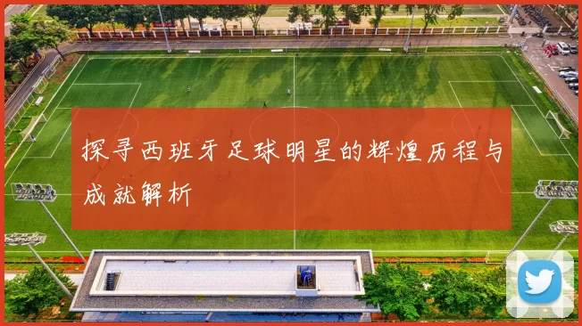 探寻西班牙足球明星的辉煌历程与成就解析