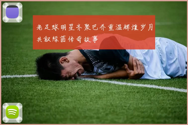 老足球明星齐聚巴乔重温辉煌岁月共叙绿茵传奇故事