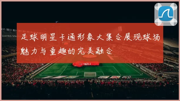 足球明星卡通形象大集合展现球场魅力与童趣的完美融合