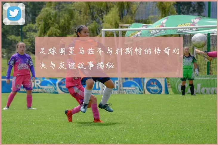足球明星马兹齐与科斯特的传奇对决与友谊故事揭秘