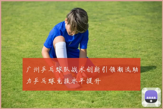 广州乒乓球队战术创新引领潮流助力乒乓球竞技水平提升