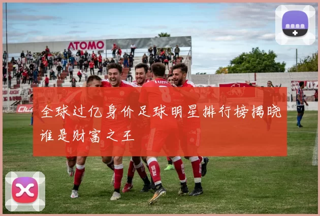 全球过亿身价足球明星排行榜揭晓谁是财富之王