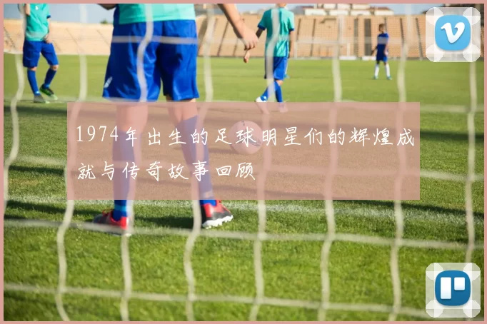 1974年出生的足球明星们的辉煌成就与传奇故事回顾