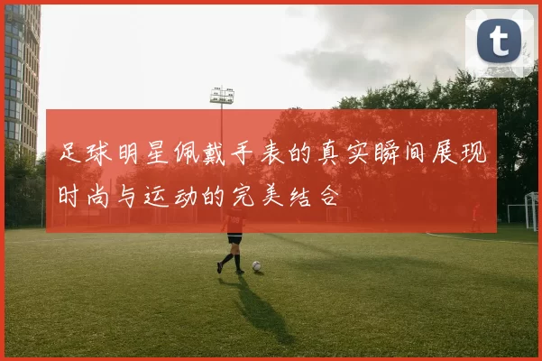 足球明星佩戴手表的真实瞬间展现时尚与运动的完美结合