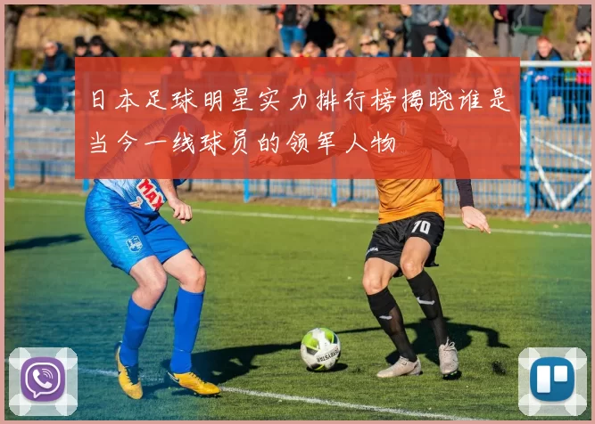 日本足球明星实力排行榜揭晓谁是当今一线球员的领军人物