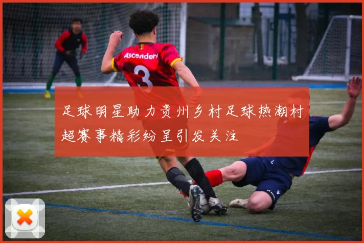 足球明星助力贵州乡村足球热潮村超赛事精彩纷呈引发关注