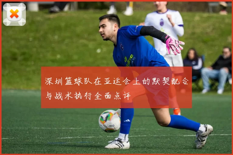 深圳篮球队在亚运会上的默契配合与战术执行全面点评