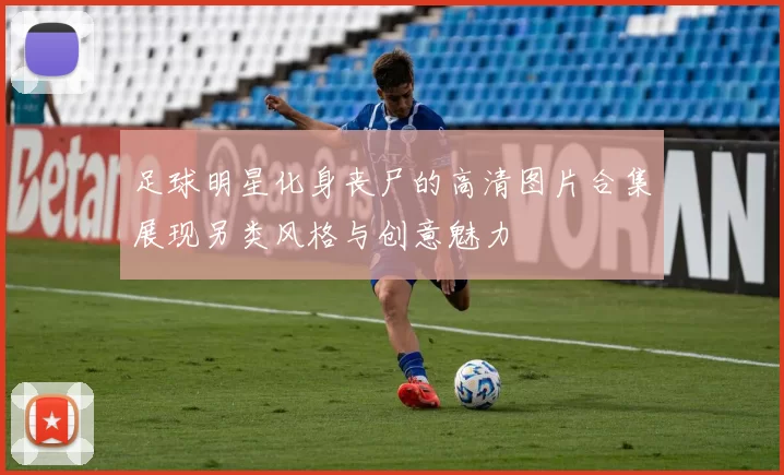 足球明星化身丧尸的高清图片合集展现另类风格与创意魅力
