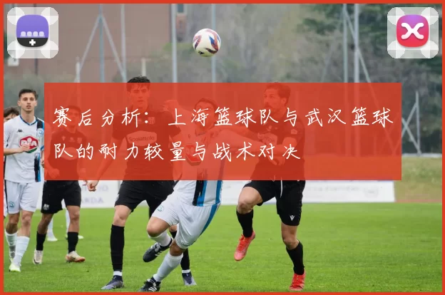 赛后分析：上海篮球队与武汉篮球队的耐力较量与战术对决
