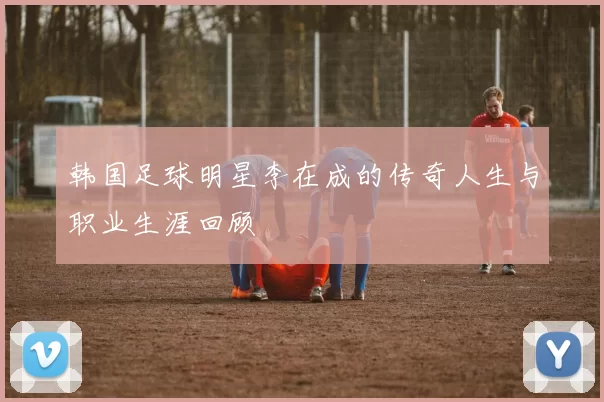 韩国足球明星李在成的传奇人生与职业生涯回顾