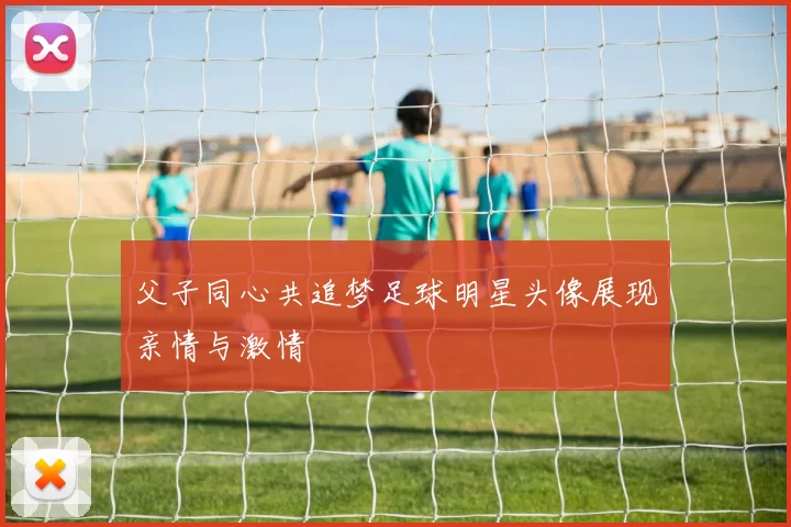 父子同心共追梦足球明星头像展现亲情与激情