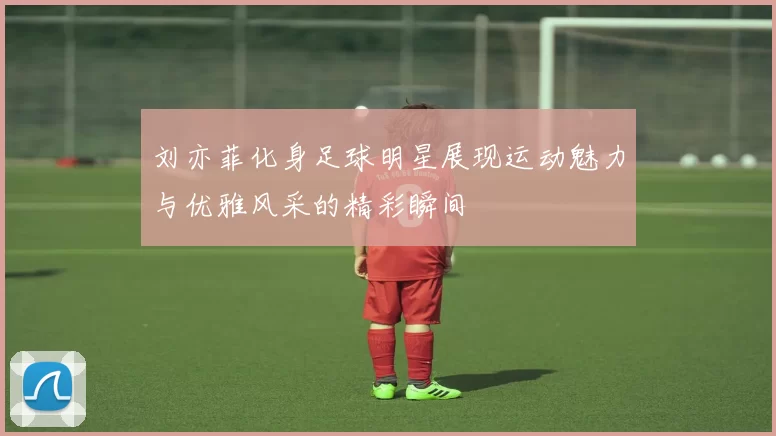 刘亦菲化身足球明星展现运动魅力与优雅风采的精彩瞬间