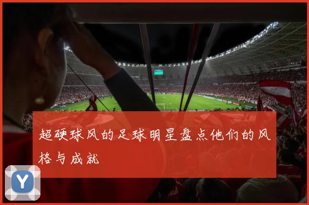 超硬球风的足球明星盘点他们的风格与成就