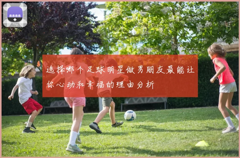 选择哪个足球明星做男朋友最能让你心动和幸福的理由分析